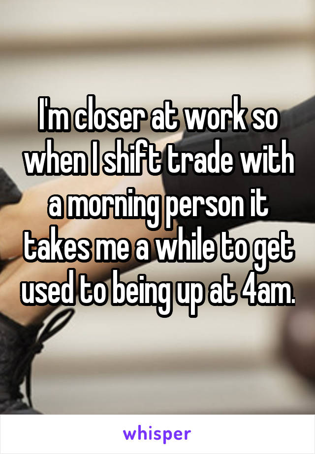 I'm closer at work so when I shift trade with a morning person it takes me a while to get used to being up at 4am.
