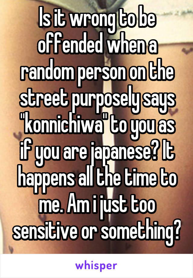 Is it wrong to be offended when a random person on the street purposely says "konnichiwa" to you as if you are japanese? It happens all the time to me. Am i just too sensitive or something? 