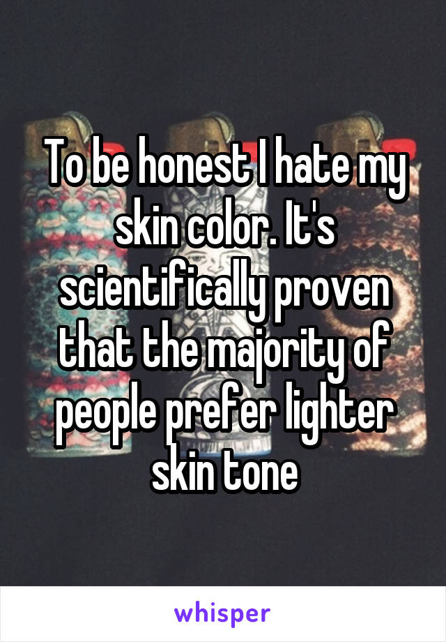 To be honest I hate my skin color. It's scientifically proven that the majority of people prefer lighter skin tone