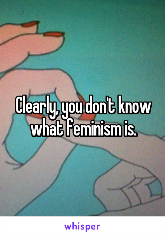 Clearly, you don't know what feminism is.