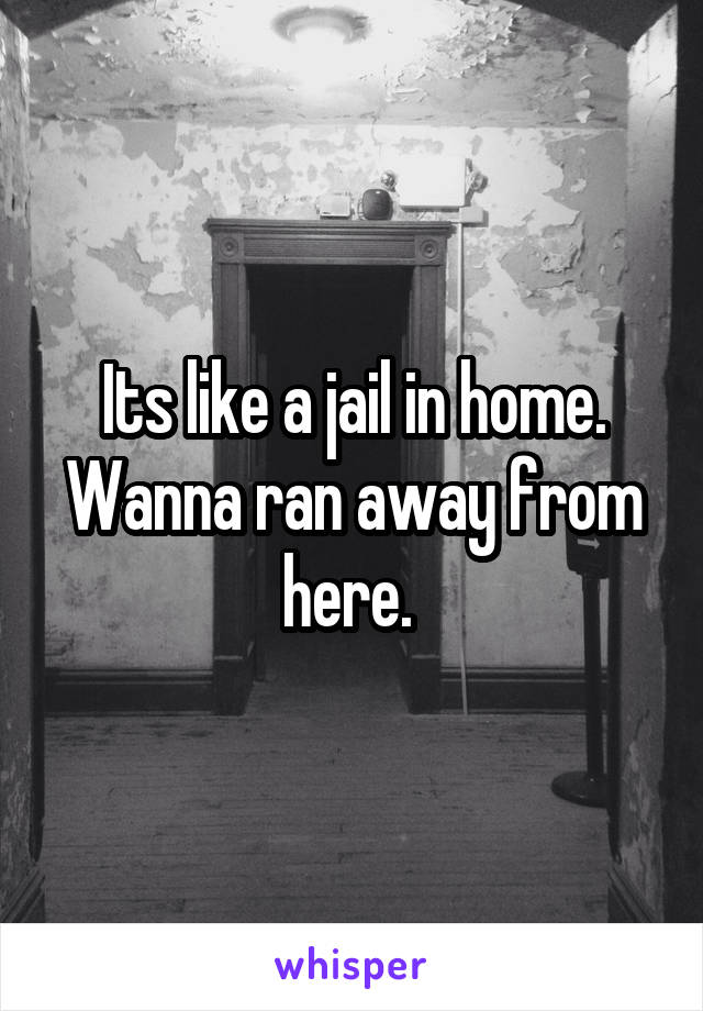 Its like a jail in home. Wanna ran away from here. 