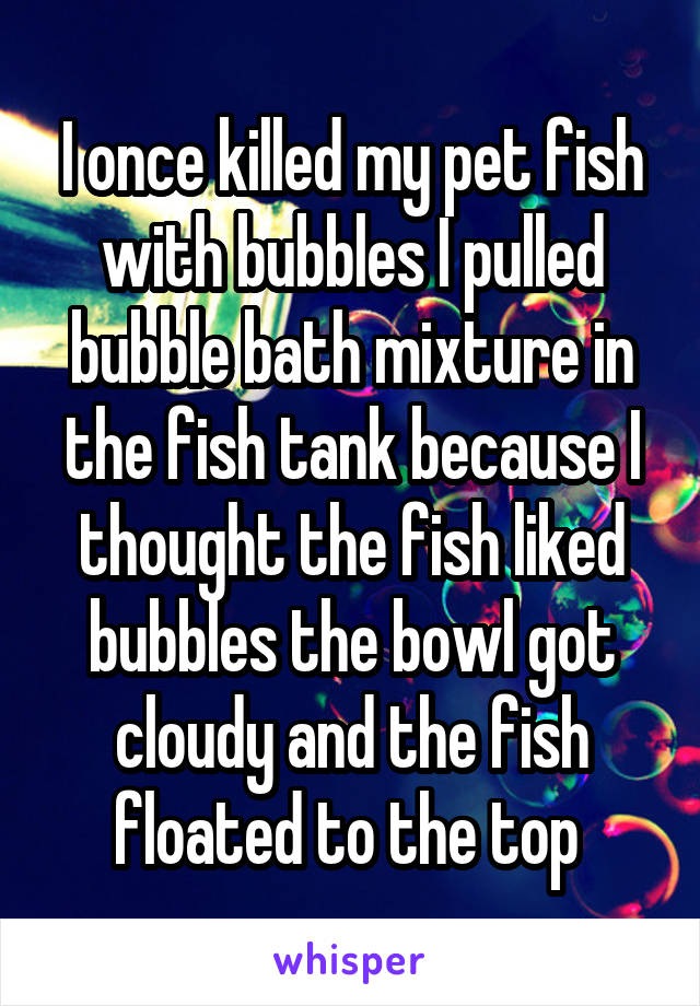 I once killed my pet fish with bubbles I pulled bubble bath mixture in the fish tank because I thought the fish liked bubbles the bowl got cloudy and the fish floated to the top 