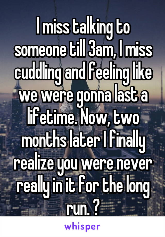 I miss talking to someone till 3am, I miss cuddling and feeling like we were gonna last a lifetime. Now, two months later I finally realize you were never really in it for the long run. 🙁