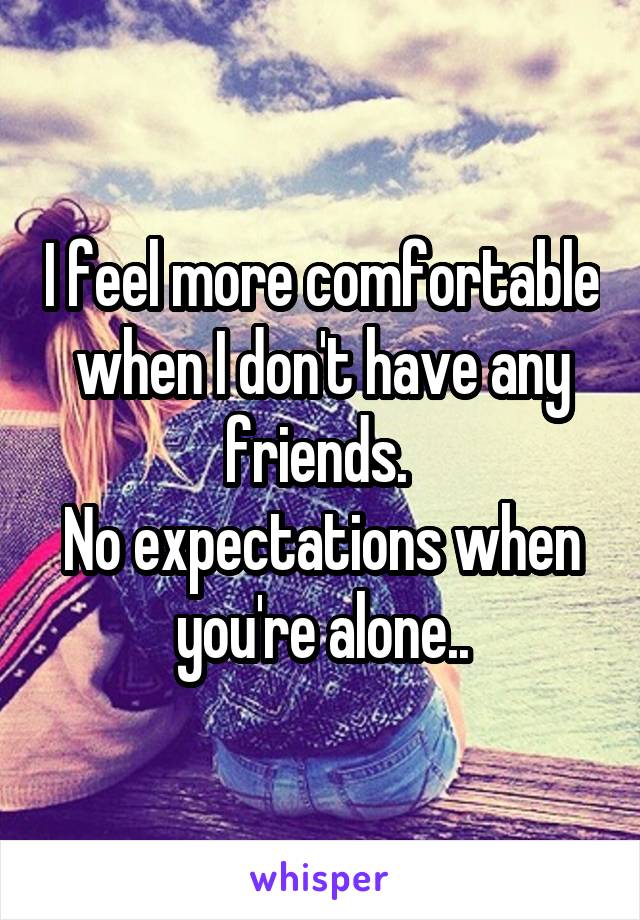 I feel more comfortable when I don't have any friends. 
No expectations when you're alone..