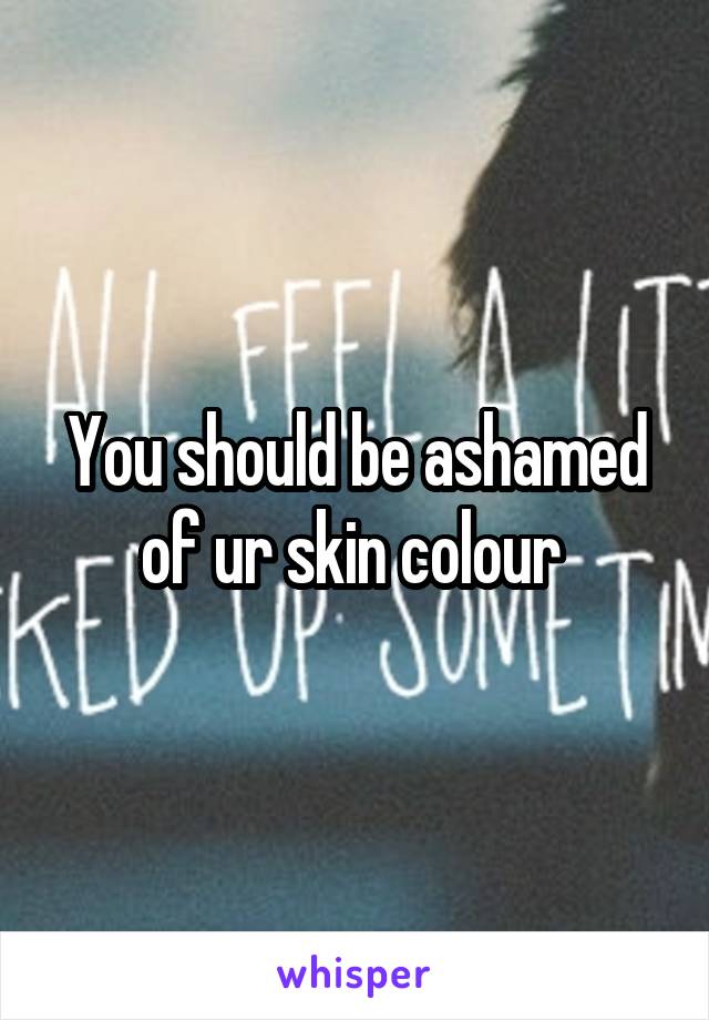 You should be ashamed of ur skin colour 