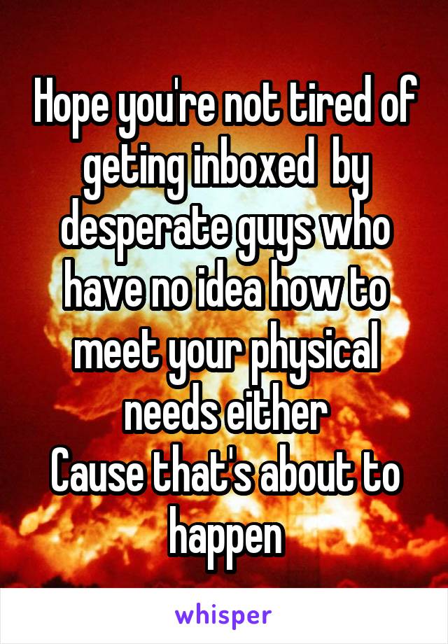 Hope you're not tired of geting inboxed  by desperate guys who have no idea how to meet your physical needs either
Cause that's about to happen