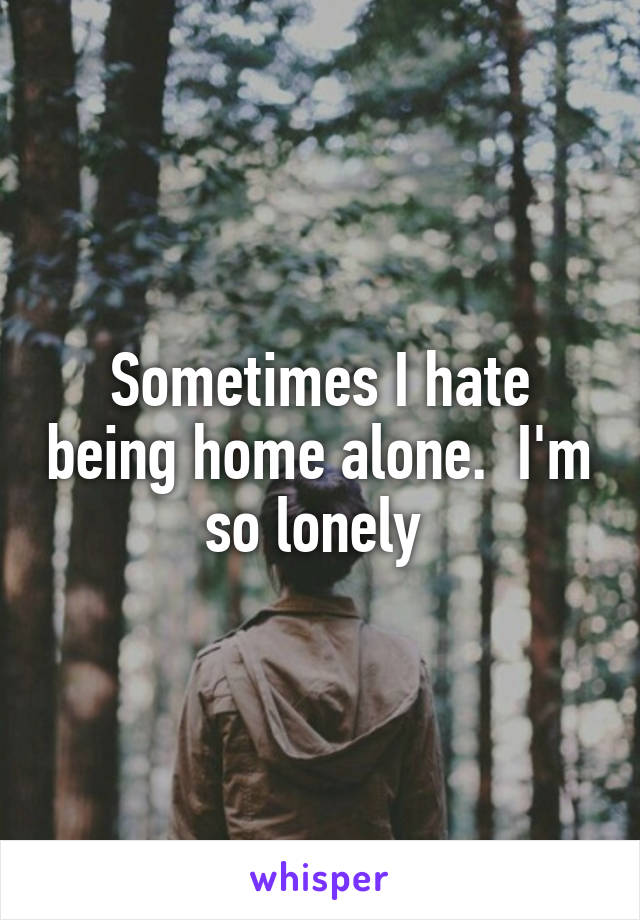 Sometimes I hate being home alone.  I'm so lonely 