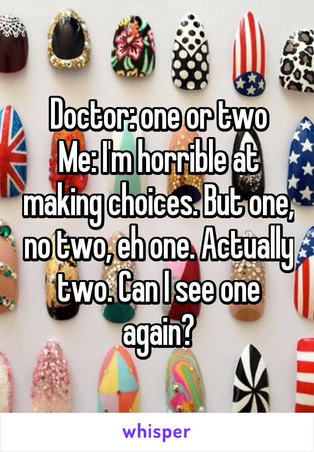 Doctor: one or two
Me: I'm horrible at making choices. But one, no two, eh one. Actually two. Can I see one again?