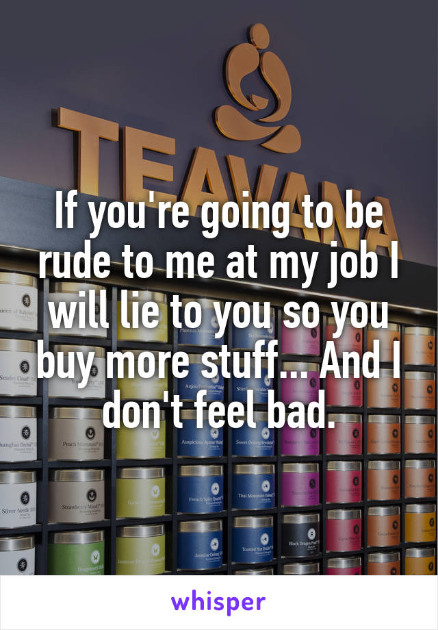 If you're going to be rude to me at my job I will lie to you so you buy more stuff... And I don't feel bad.