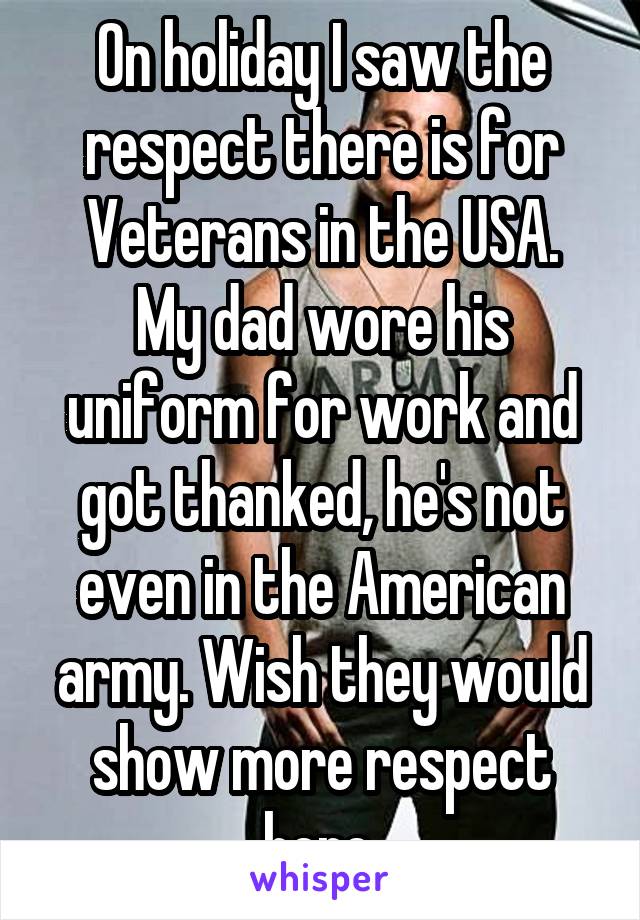 On holiday I saw the respect there is for Veterans in the USA.
My dad wore his uniform for work and got thanked, he's not even in the American army. Wish they would show more respect here.