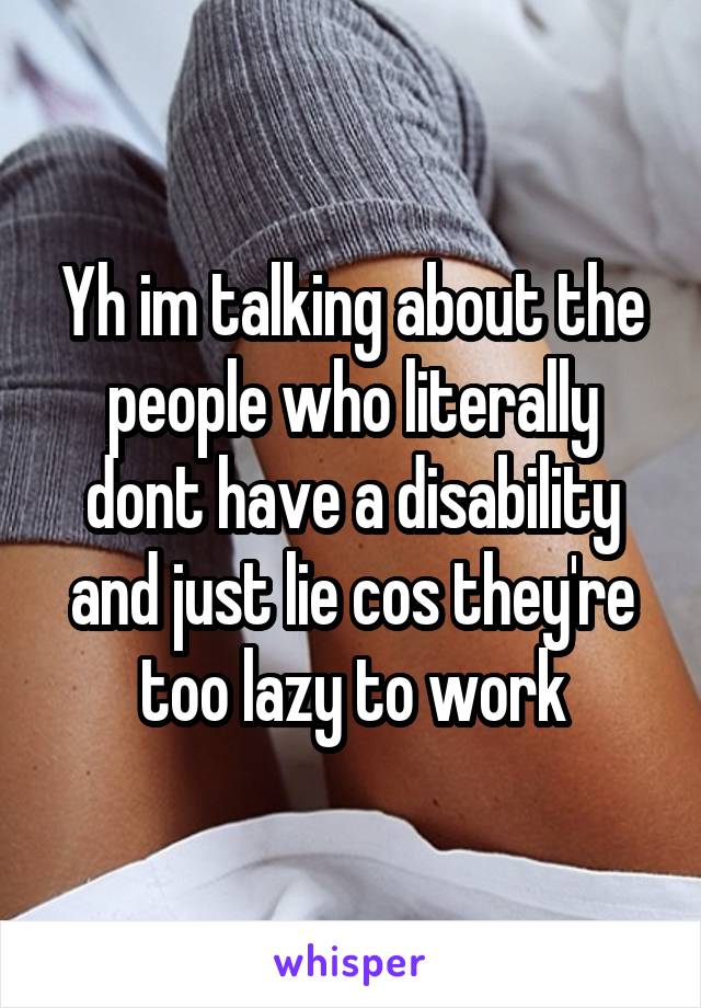 Yh im talking about the people who literally dont have a disability and just lie cos they're too lazy to work