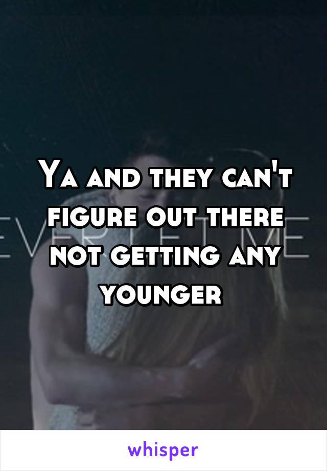 Ya and they can't figure out there not getting any younger 