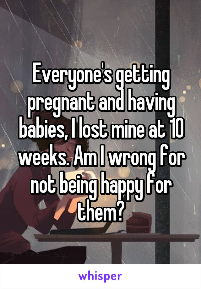 Everyone's getting pregnant and having babies, I lost mine at 10 weeks. Am I wrong for not being happy for them?