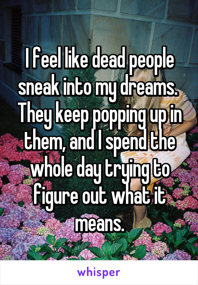 I feel like dead people sneak into my dreams. 
They keep popping up in them, and I spend the whole day trying to figure out what it means.