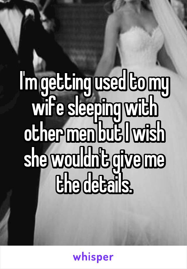 I'm getting used to my wife sleeping with other men but I wish she wouldn't give me the details.