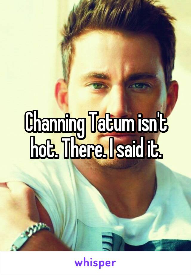 Channing Tatum isn't hot. There. I said it.