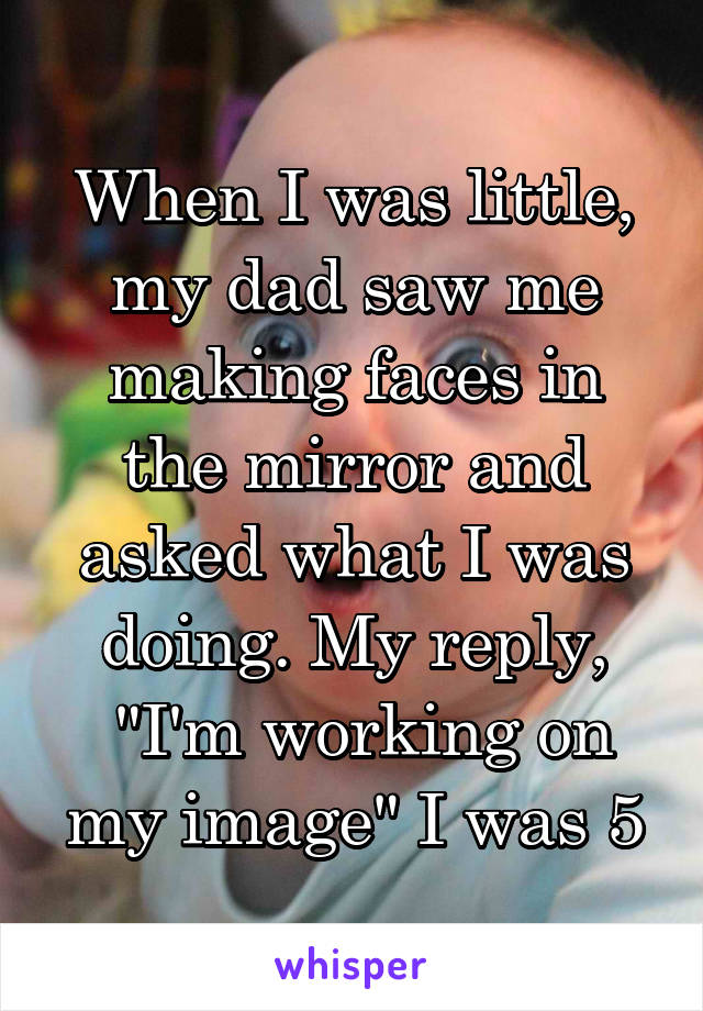 When I was little, my dad saw me making faces in the mirror and asked what I was doing. My reply,
 "I'm working on my image" I was 5