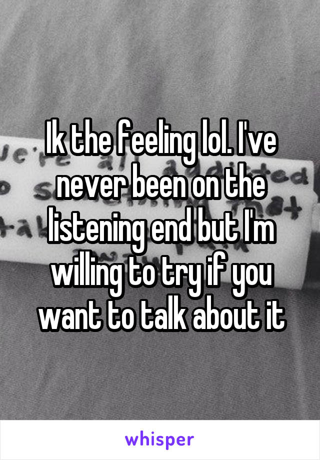 Ik the feeling lol. I've never been on the listening end but I'm willing to try if you want to talk about it