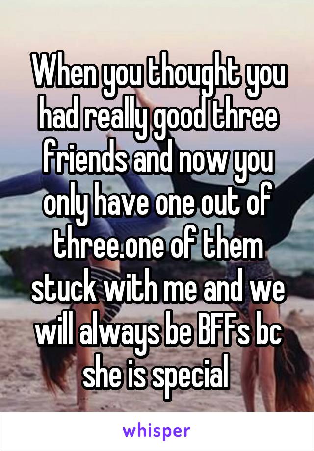 When you thought you had really good three friends and now you only have one out of three.one of them stuck with me and we will always be BFFs bc she is special 