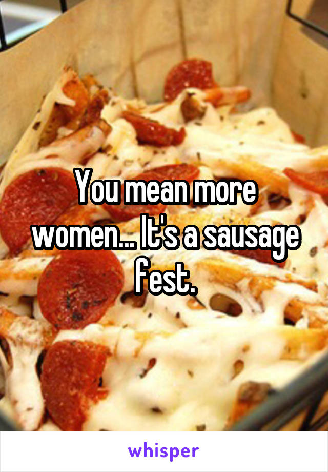 You mean more women... It's a sausage fest.