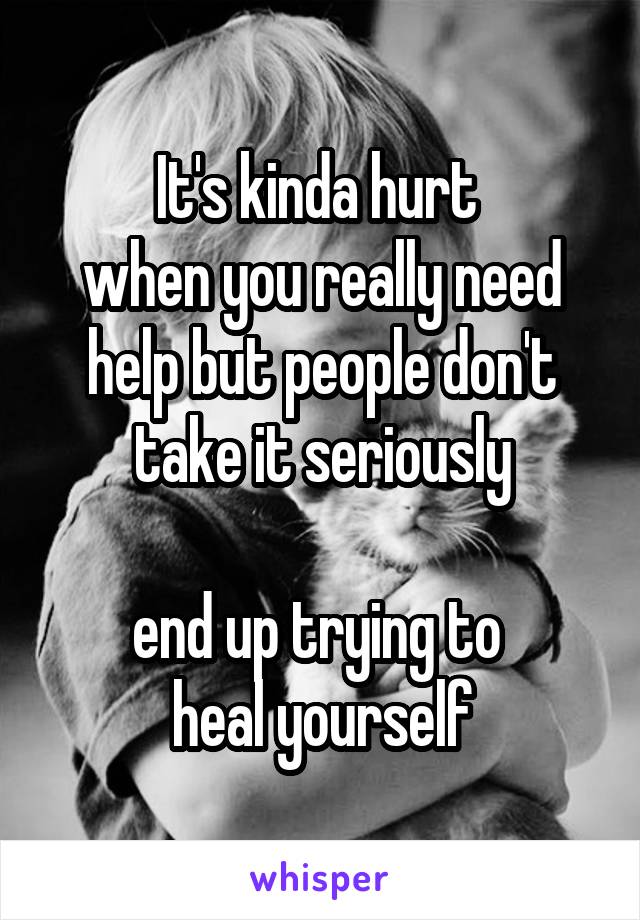 It's kinda hurt 
when you really need help but people don't take it seriously

end up trying to 
heal yourself