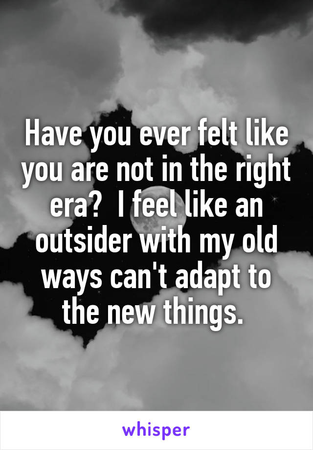 Have you ever felt like you are not in the right era?  I feel like an outsider with my old ways can't adapt to the new things. 