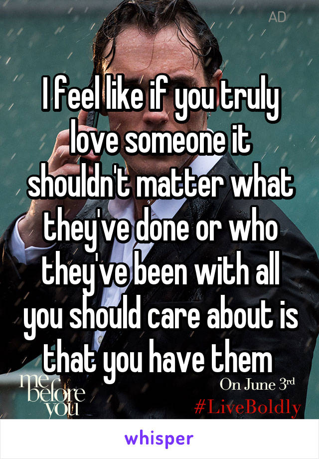 I feel like if you truly love someone it shouldn't matter what they've done or who they've been with all you should care about is that you have them 