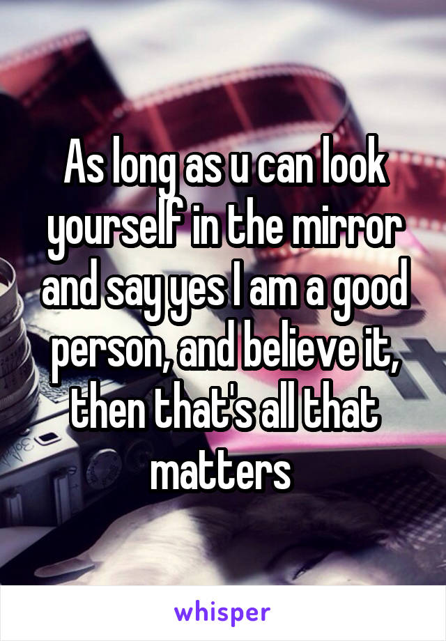 As long as u can look yourself in the mirror and say yes I am a good person, and believe it, then that's all that matters 