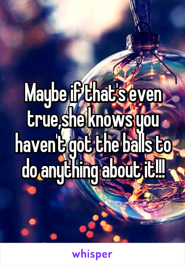 Maybe if that's even true,she knows you haven't got the balls to do anything about it!!!