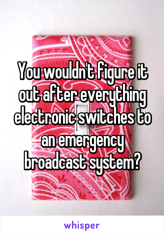 You wouldn't figure it out after everything electronic switches to an emergency broadcast system?