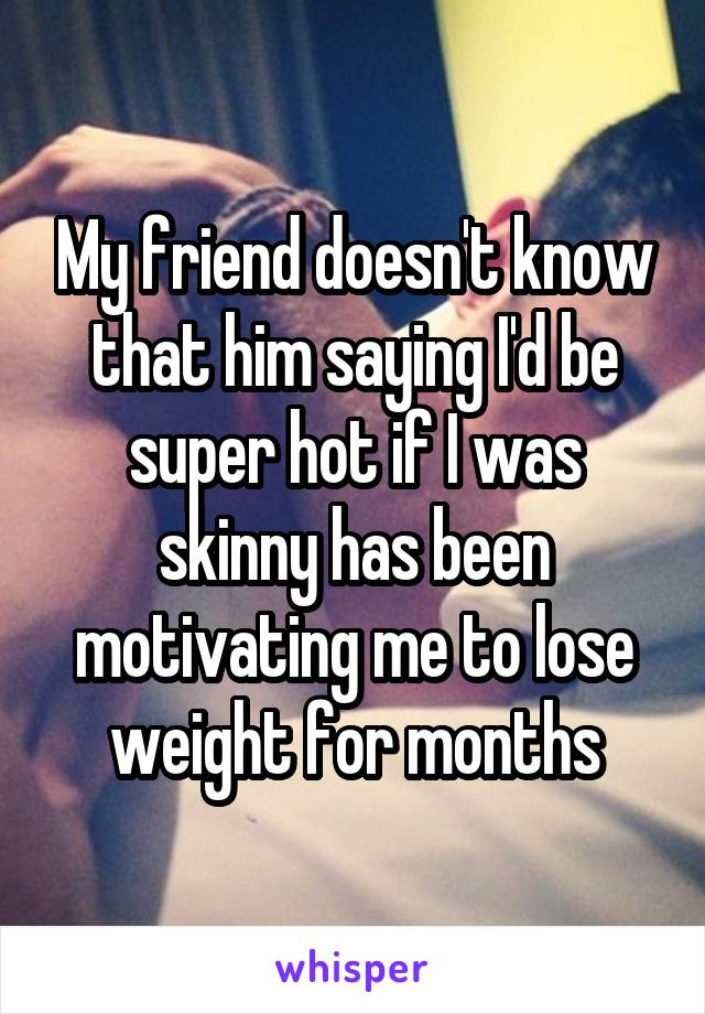 My friend doesn't know that him saying I'd be super hot if I was skinny has been motivating me to lose weight for months