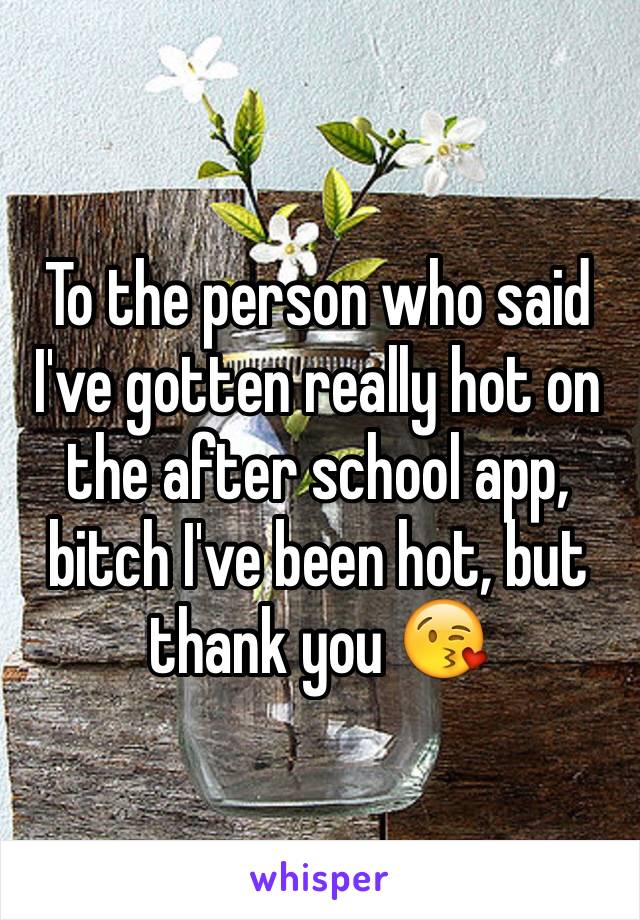 To the person who said I've gotten really hot on the after school app, bitch I've been hot, but thank you 😘