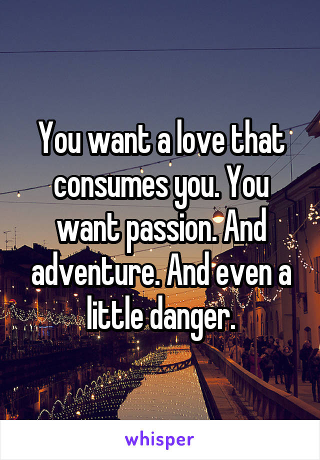 You want a love that consumes you. You want passion. And adventure. And even a little danger.