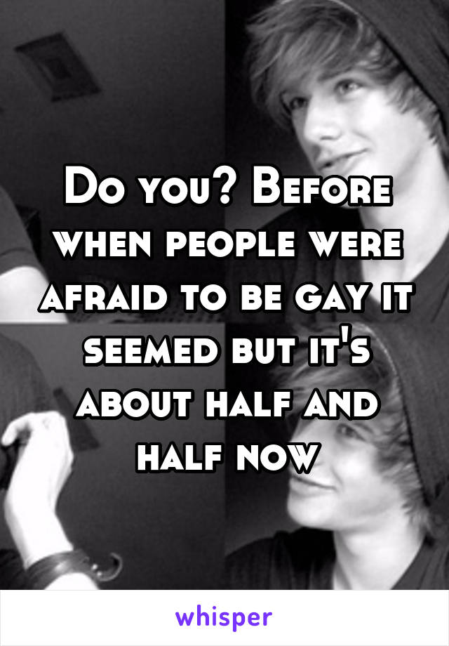 Do you? Before when people were afraid to be gay it seemed but it's about half and half now