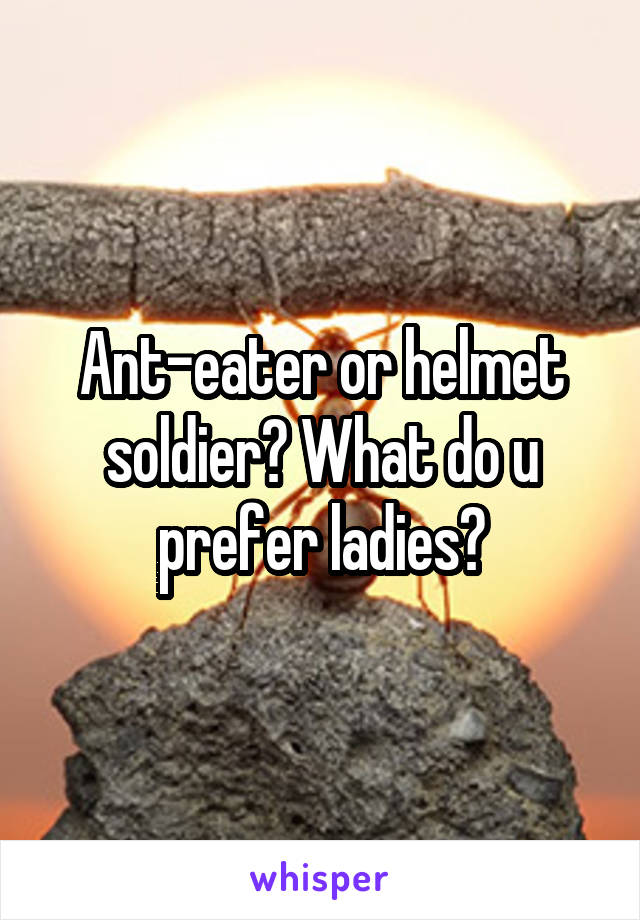 Ant-eater or helmet soldier? What do u prefer ladies?