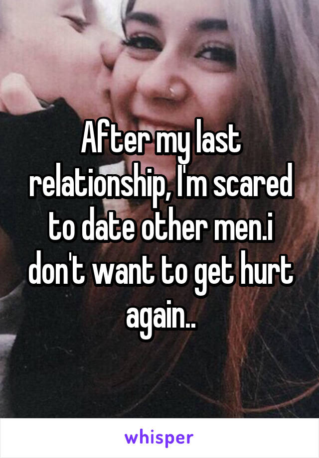 After my last relationship, I'm scared to date other men.i don't want to get hurt again..