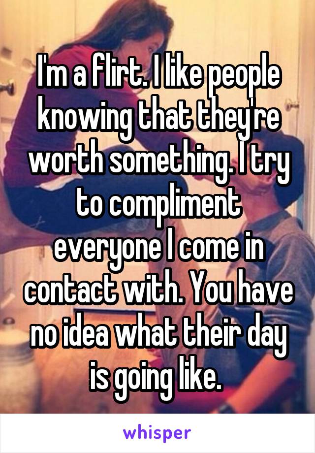 I'm a flirt. I like people knowing that they're worth something. I try to compliment everyone I come in contact with. You have no idea what their day is going like. 