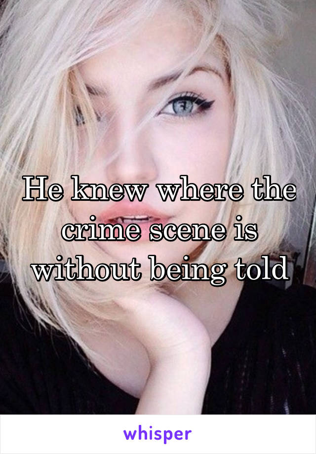 He knew where the crime scene is without being told