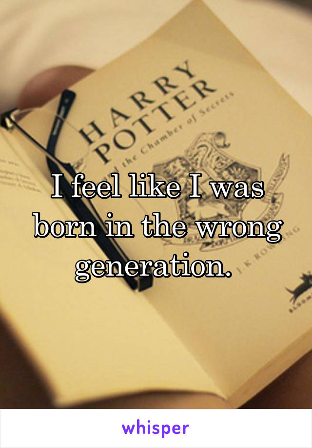 I feel like I was born in the wrong generation. 