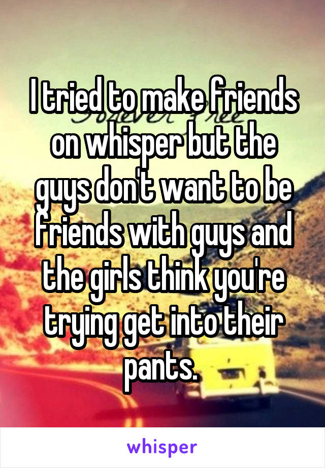 I tried to make friends on whisper but the guys don't want to be friends with guys and the girls think you're trying get into their pants. 