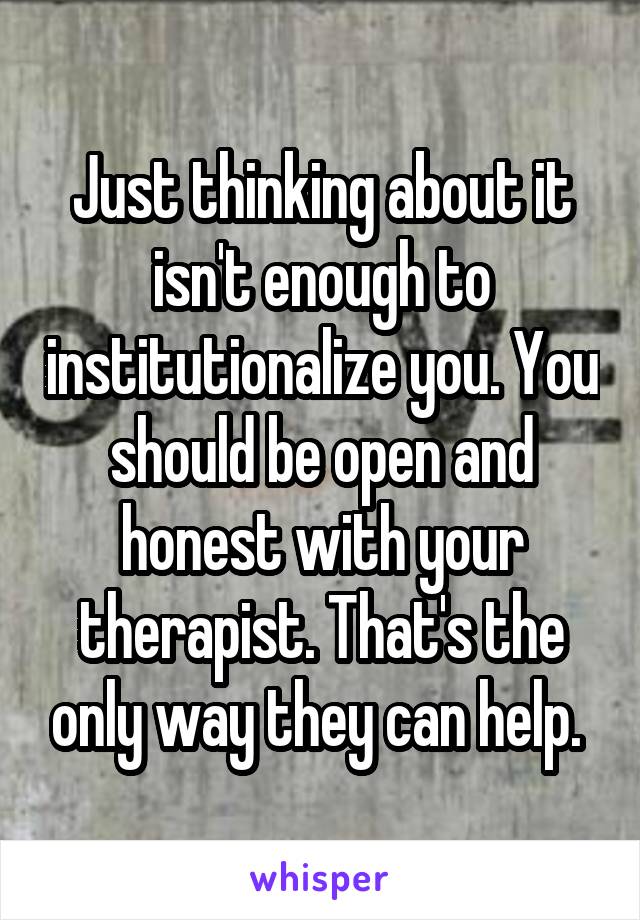 Just thinking about it isn't enough to institutionalize you. You should be open and honest with your therapist. That's the only way they can help. 