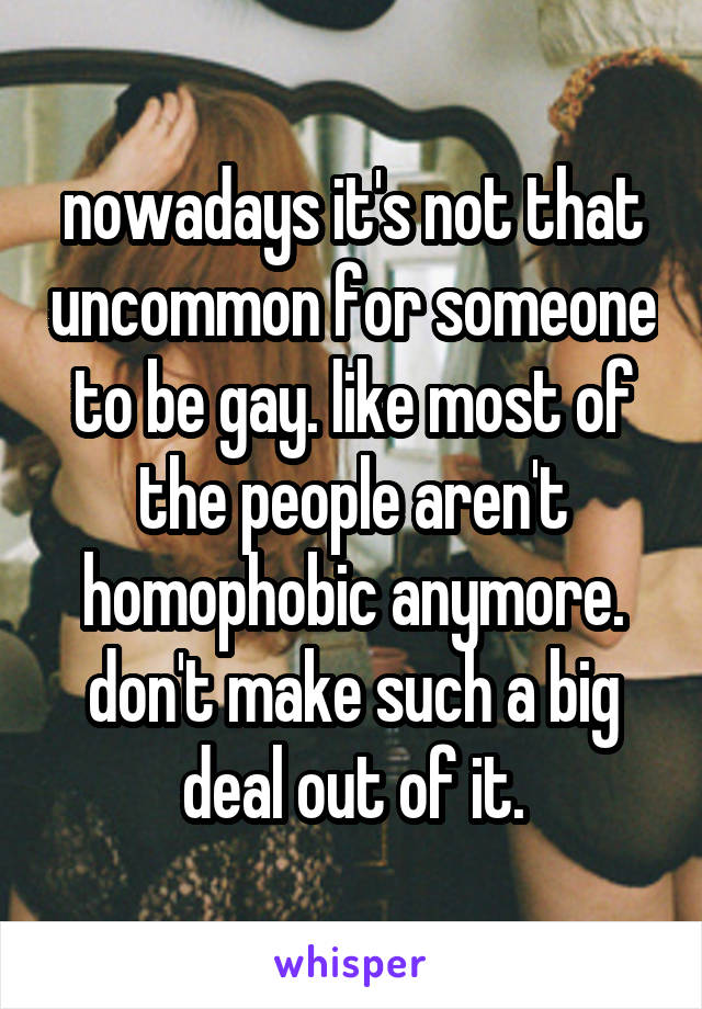 nowadays it's not that uncommon for someone to be gay. like most of the people aren't homophobic anymore. don't make such a big deal out of it.