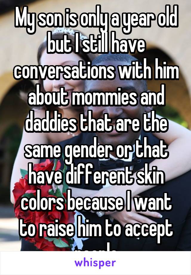 My son is only a year old but I still have conversations with him about mommies and daddies that are the same gender or that have different skin colors because I want to raise him to accept people