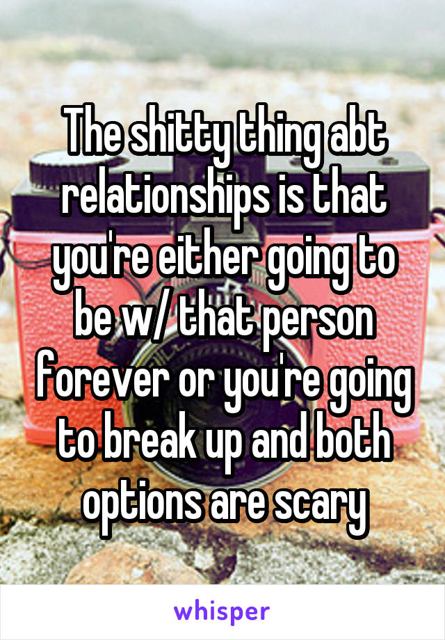 The shitty thing abt relationships is that you're either going to be w/ that person forever or you're going to break up and both options are scary