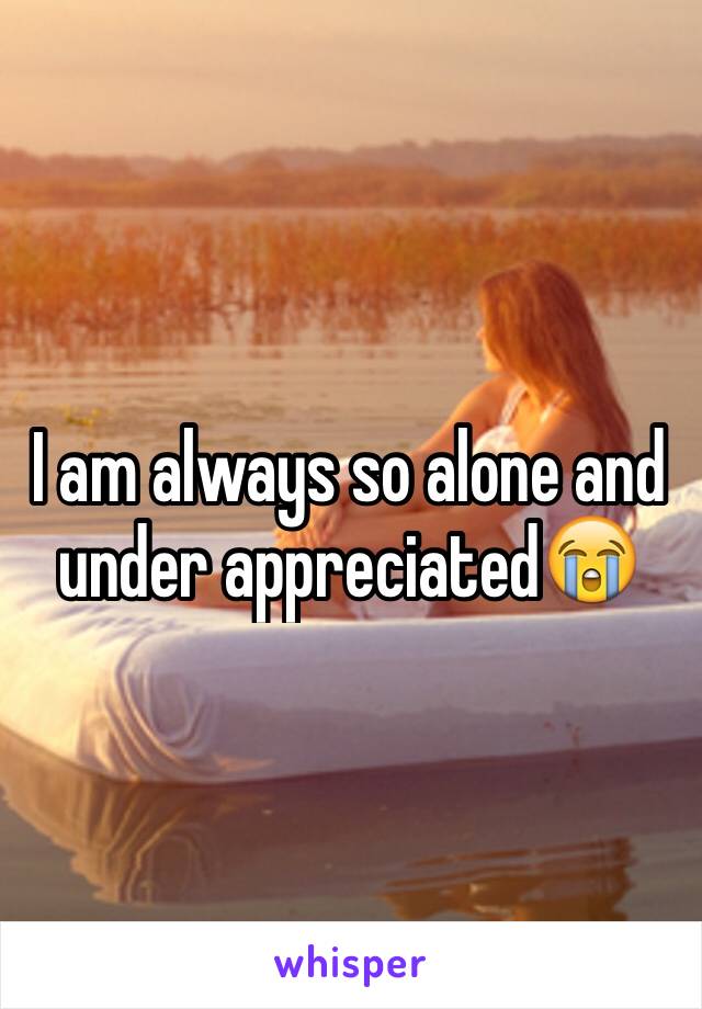 I am always so alone and under appreciated😭