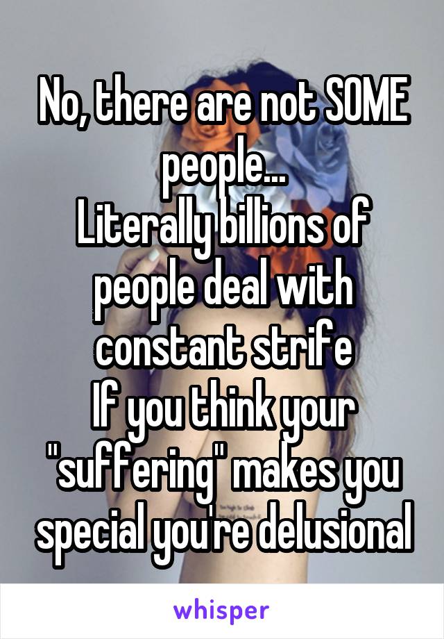 No, there are not SOME people...
Literally billions of people deal with constant strife
If you think your "suffering" makes you special you're delusional