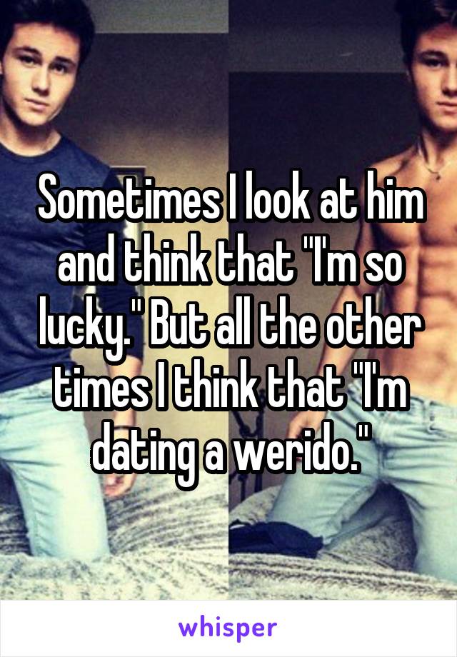 Sometimes I look at him and think that "I'm so lucky." But all the other times I think that "I'm dating a werido."