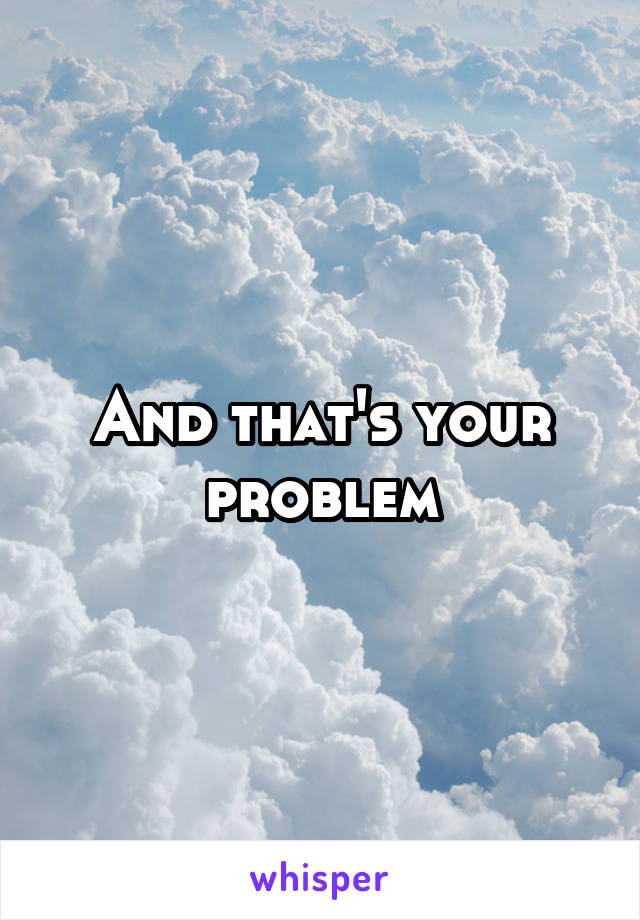 And that's your problem