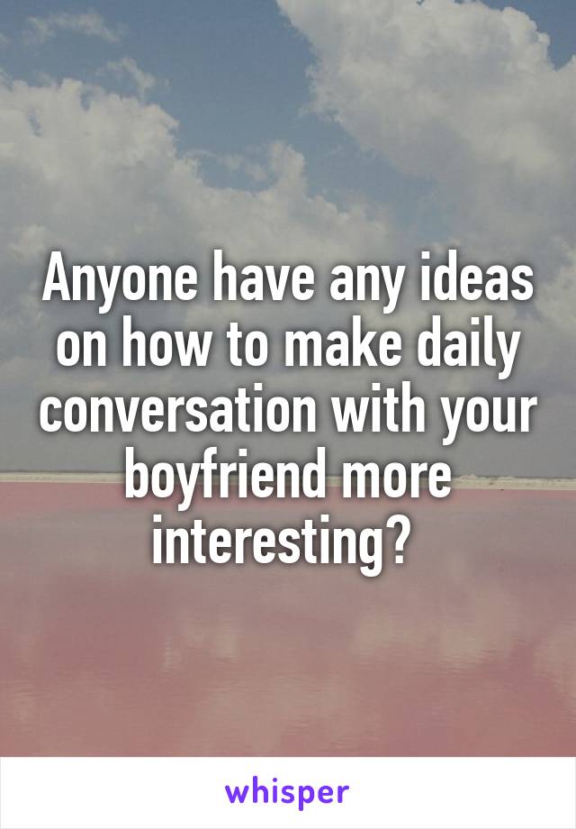 Anyone have any ideas on how to make daily conversation with your boyfriend more interesting? 