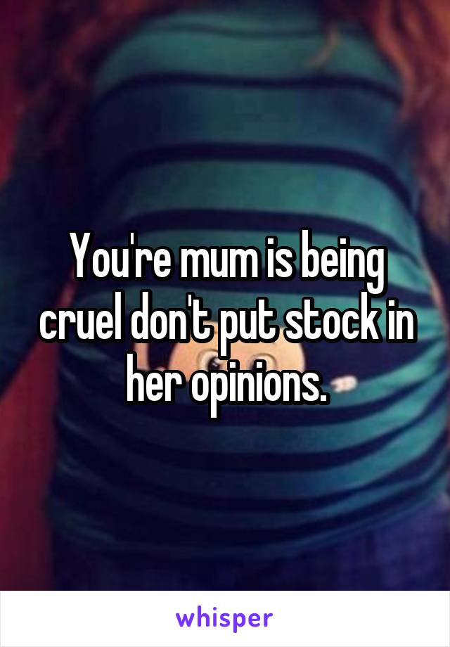 You're mum is being cruel don't put stock in her opinions.